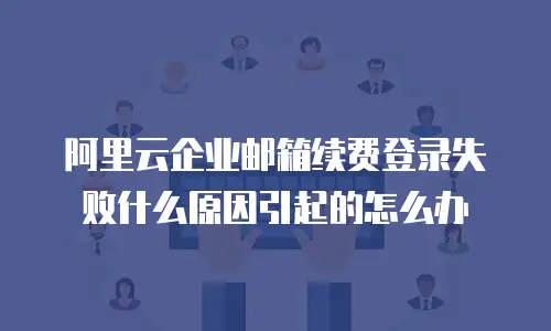 阿里云企业邮箱续费登录失败什么原因引起的怎么办