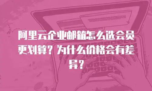 阿里云企业邮箱怎么选会员更划算？为什么价格会有差异？