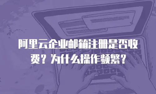 阿里云企业邮箱注册是否收费？为什么操作频繁？