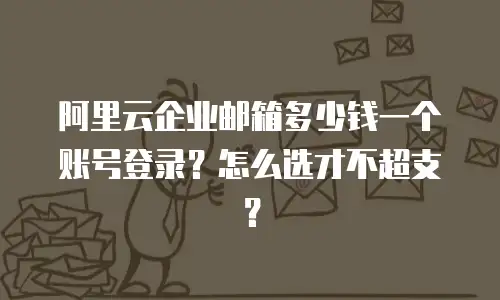阿里云企业邮箱多少钱一个账号登录？怎么选才不超支？