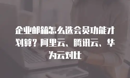 企业邮箱怎么选会员功能才划算?阿里云、腾讯云、华为云对比