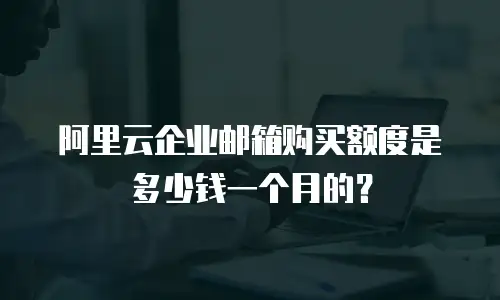 阿里云企业邮箱购买额度是多少钱一个月的？