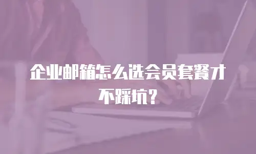 企业邮箱怎么选会员套餐才不踩坑？