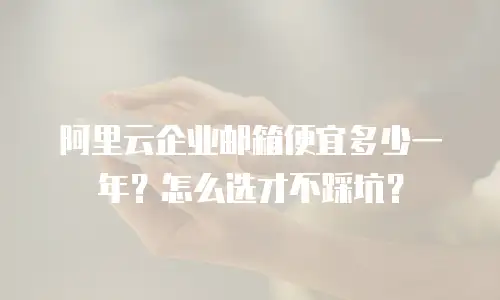 阿里云企业邮箱便宜多少一年？怎么选才不踩坑？