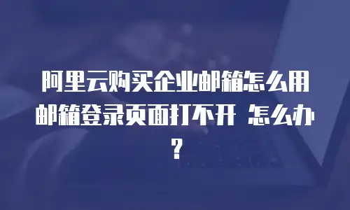 阿里云购买企业邮箱怎么用 邮箱登录页面打不开 怎么办？