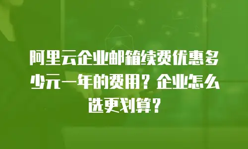 阿里云企业邮箱续费优惠多少元一年的费用？企业怎么选更划算？