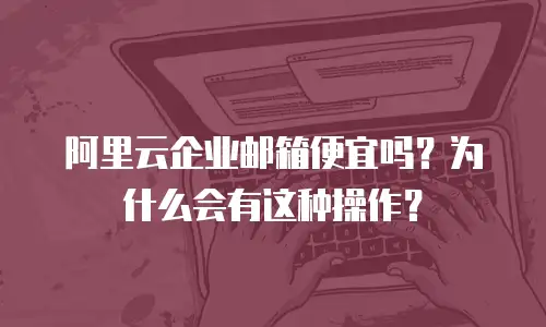 阿里云企业邮箱便宜吗?为什么会有这种操作?