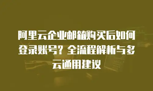 阿里云企业邮箱购买后如何登录账号？全流程解析与多云通用建议