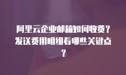 阿里云企业邮箱如何收费?发送费用明细看哪些关键点?