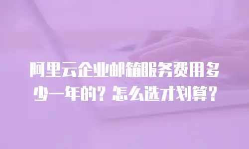 阿里云企业邮箱服务费用多少一年的？怎么选才划算？