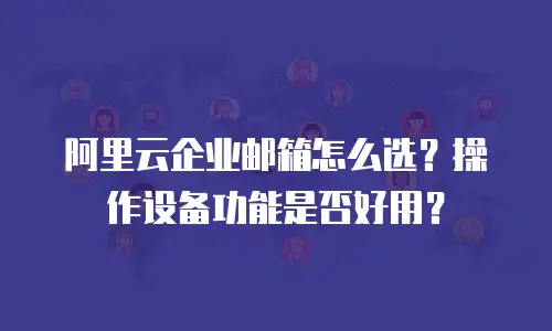 阿里云企业邮箱怎么选？操作设备功能是否好用？