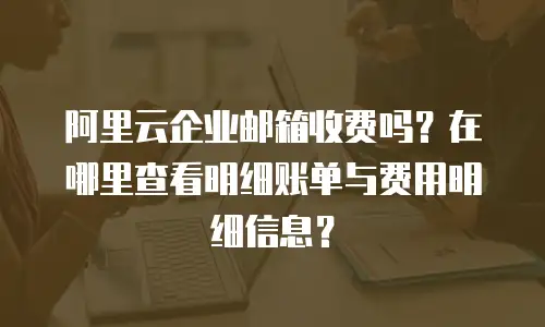阿里云企业邮箱收费吗?在哪里查看明细账单与费用明细信息?