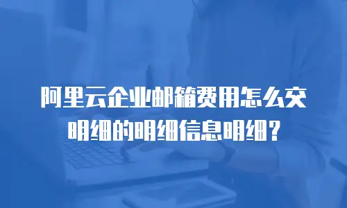 阿里云企业邮箱费用怎么交明细的明细信息明细？