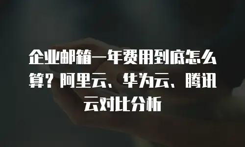 企业邮箱一年费用到底怎么算？阿里云、华为云、腾讯云对比分析