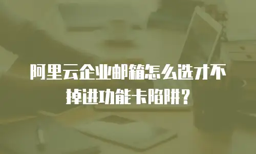 阿里云企业邮箱怎么选才不掉进功能卡陷阱？