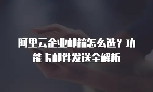 阿里云企业邮箱怎么选？功能卡邮件发送全解析