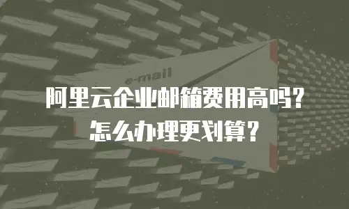 阿里云企业邮箱费用高吗?怎么办理更划算?