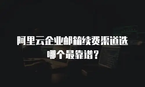 阿里云企业邮箱续费渠道选哪个最靠谱？