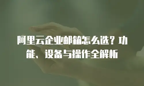 阿里云企业邮箱怎么选？功能、设备与操作全解析