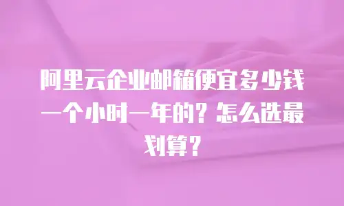 阿里云企业邮箱便宜多少钱一个小时一年的？怎么选最划算？