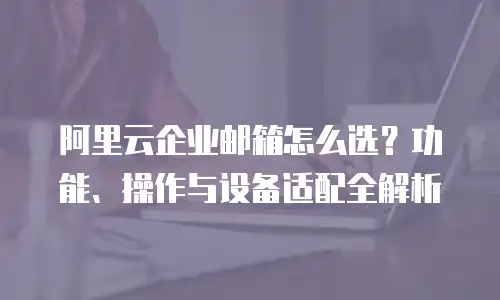 阿里云企业邮箱怎么选？功能、操作与设备适配全解析