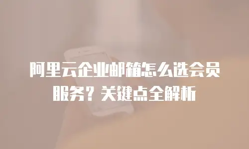 阿里云企业邮箱怎么选会员服务？关键点全解析