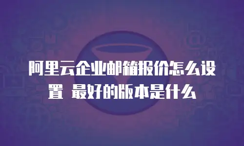 阿里云企业邮箱报价怎么设置 最好的版本是什么