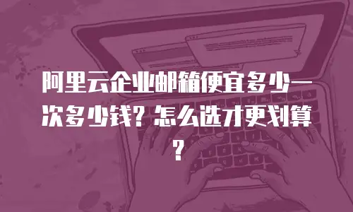 阿里云企业邮箱便宜多少一次多少钱?怎么选才更划算?