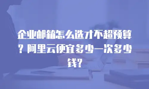 企业邮箱怎么选才不超预算？阿里云便宜多少一次多少钱？