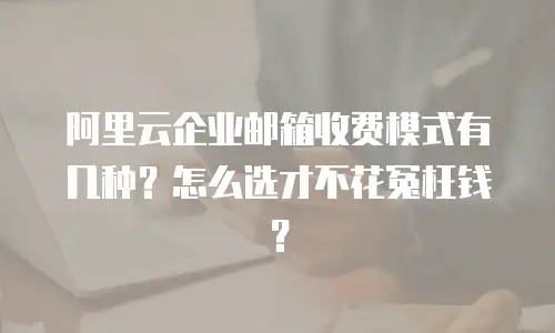 阿里云企业邮箱收费模式有几种？怎么选才不花冤枉钱？