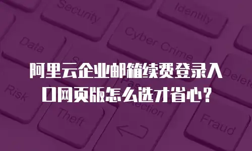 阿里云企业邮箱续费登录入口网页版怎么选才省心?