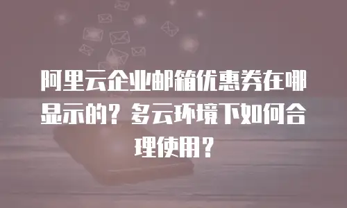 阿里云企业邮箱优惠券在哪显示的？多云环境下如何合理使用？