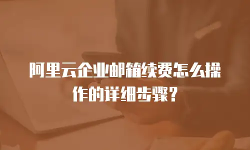 阿里云企业邮箱续费怎么操作的详细步骤？