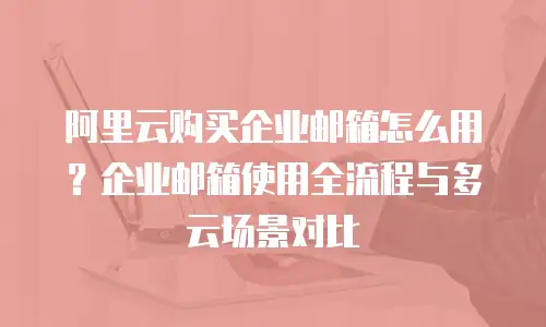 阿里云购买企业邮箱怎么用？企业邮箱使用全流程与多云场景对比
