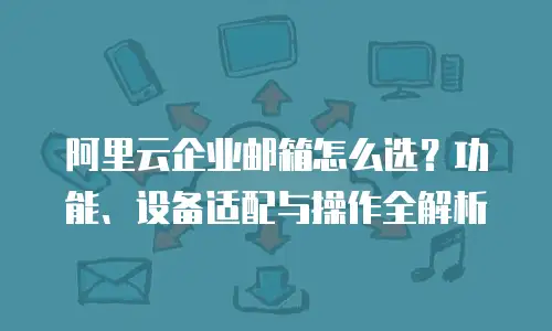 阿里云企业邮箱怎么选?功能、设备适配与操作全解析
