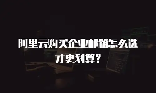 阿里云购买企业邮箱怎么选才更划算？