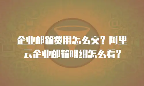 企业邮箱费用怎么交？阿里云企业邮箱明细怎么看？
