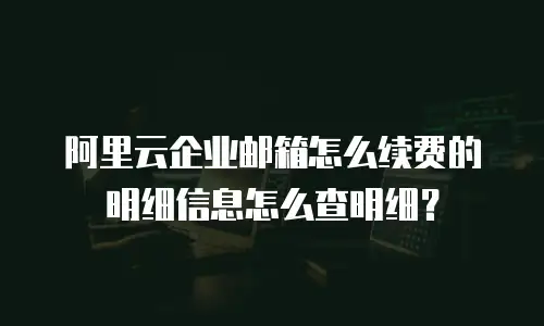 阿里云企业邮箱怎么续费的明细信息怎么查明细？