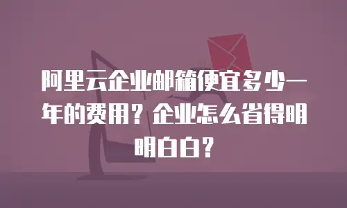 阿里云企业邮箱便宜多少一年的费用？企业怎么省得明明白白？