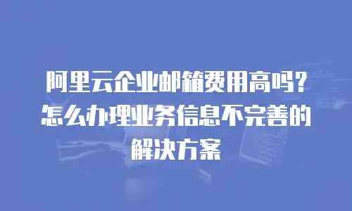 阿里云企业邮箱费用高吗？怎么办理业务信息不完善的解决方案