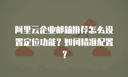 阿里云企业邮箱推荐怎么设置定位功能？如何精准配置？