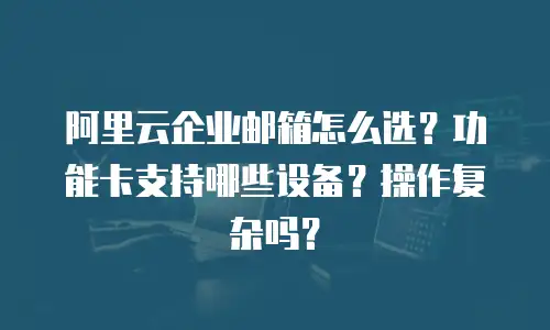 阿里云企业邮箱怎么选?功能卡支持哪些设备?操作复杂吗?