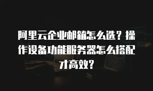 阿里云企业邮箱怎么选？操作设备功能服务器怎么搭配才高效？