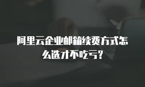 阿里云企业邮箱续费方式怎么选才不吃亏？