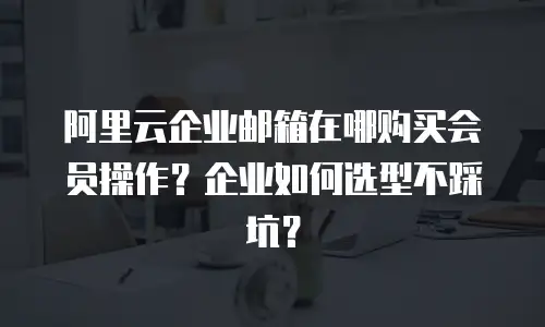 阿里云企业邮箱在哪购买会员操作？企业如何选型不踩坑？