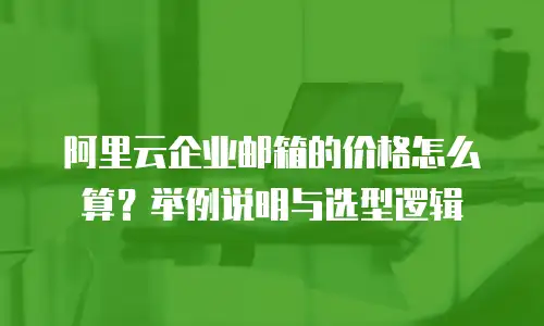 阿里云企业邮箱的价格怎么算?举例说明与选型逻辑