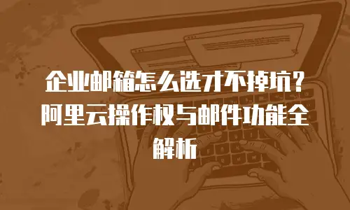 企业邮箱怎么选才不掉坑？阿里云操作权与邮件功能全解析