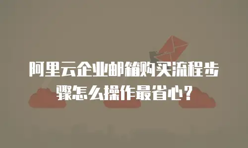 阿里云企业邮箱购买流程步骤怎么操作最省心？