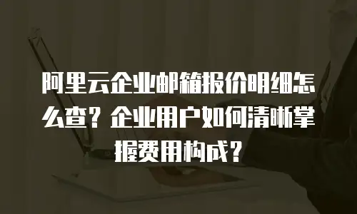 阿里云企业邮箱报价明细怎么查？企业用户如何清晰掌握费用构成？