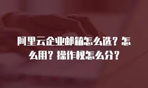 阿里云企业邮箱怎么选？怎么用？操作权怎么分？